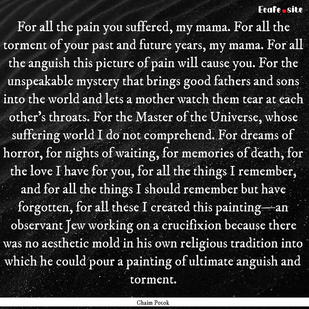 For all the pain you suffered, my mama. For.... : Quote by Chaim Potok