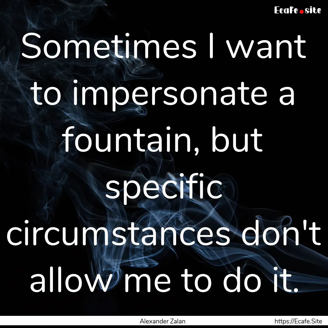 Sometimes I want to impersonate a fountain,.... : Quote by Alexander Zalan