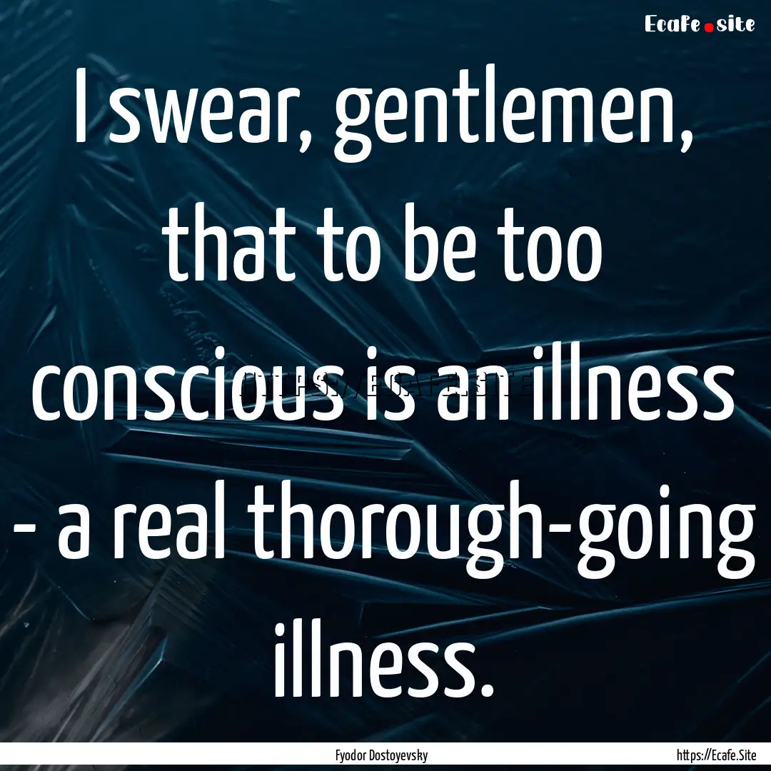 I swear, gentlemen, that to be too conscious.... : Quote by Fyodor Dostoyevsky