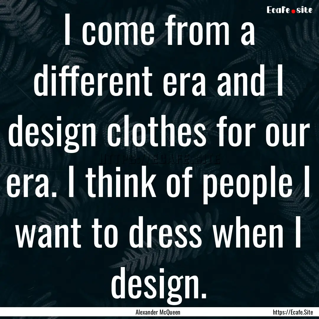 I come from a different era and I design.... : Quote by Alexander McQueen