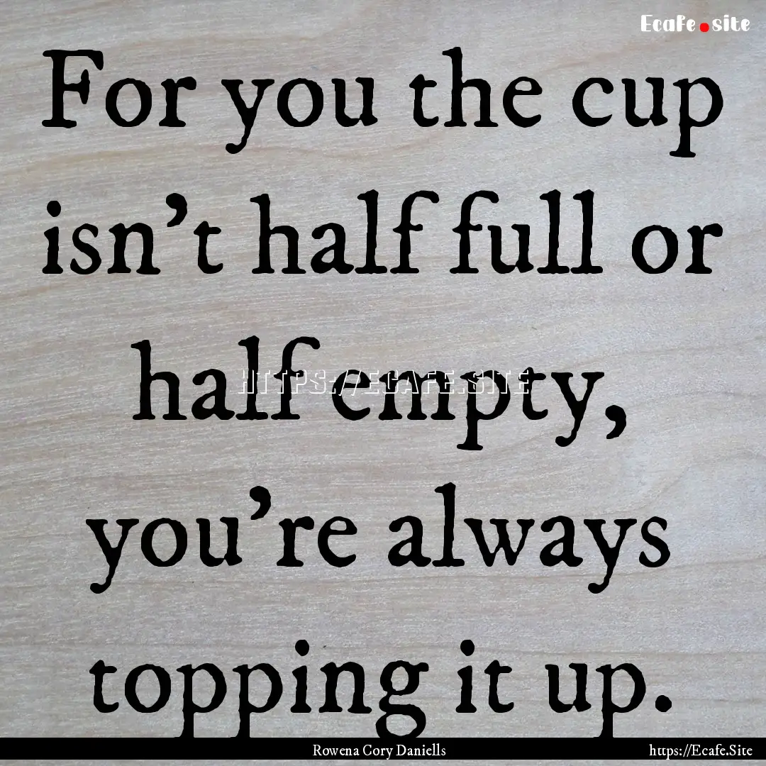 For you the cup isn't half full or half empty,.... : Quote by Rowena Cory Daniells