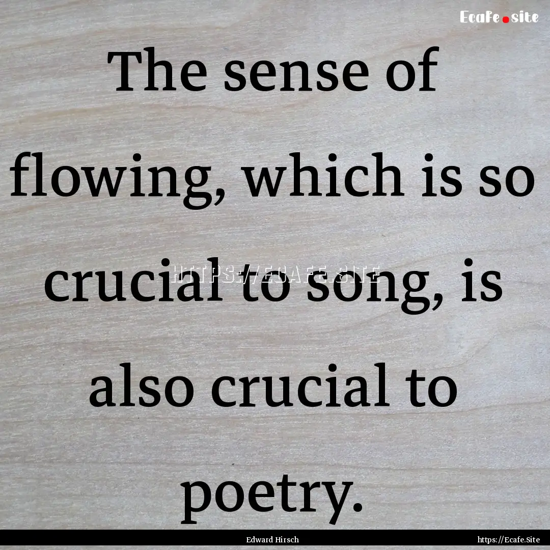 The sense of flowing, which is so crucial.... : Quote by Edward Hirsch