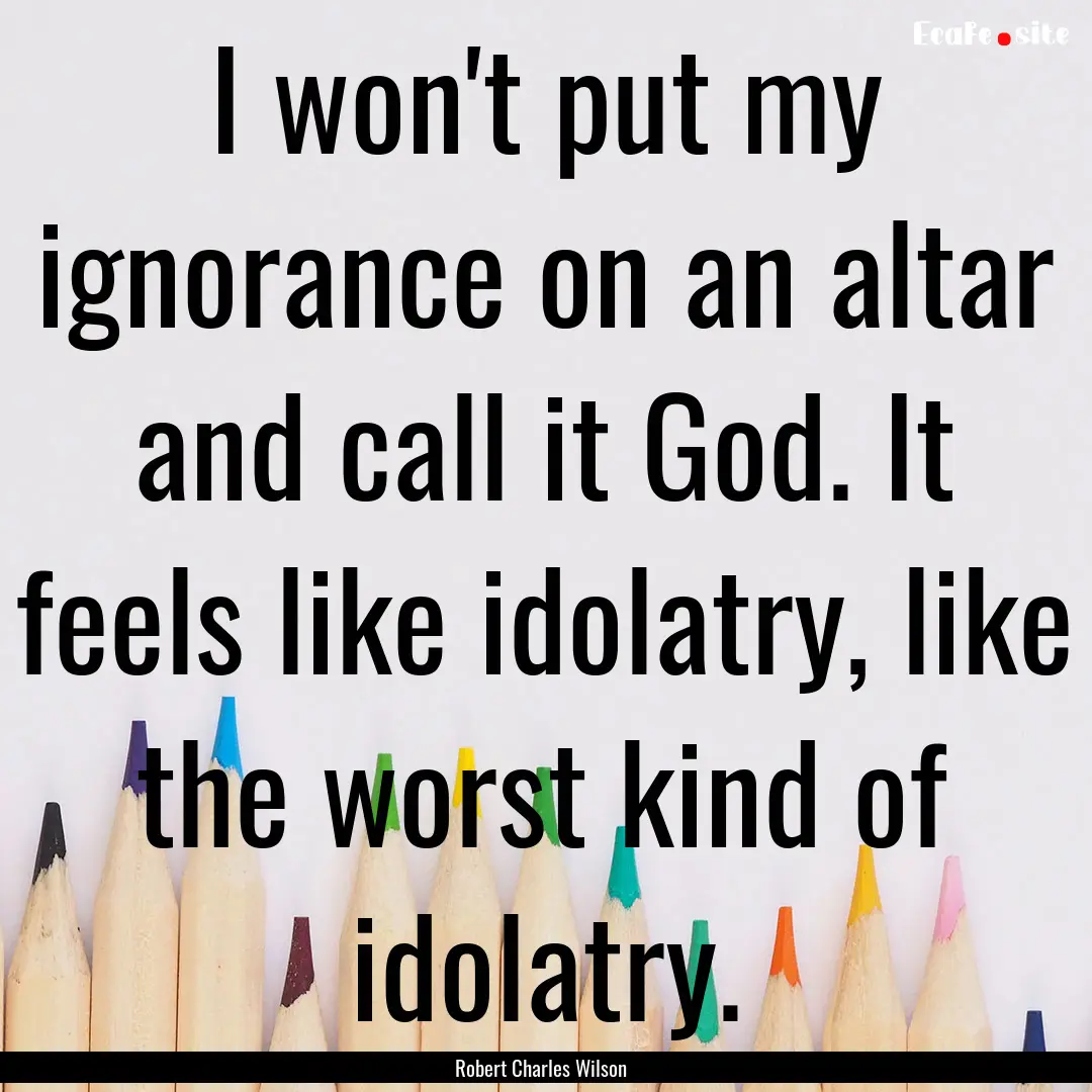 I won't put my ignorance on an altar and.... : Quote by Robert Charles Wilson