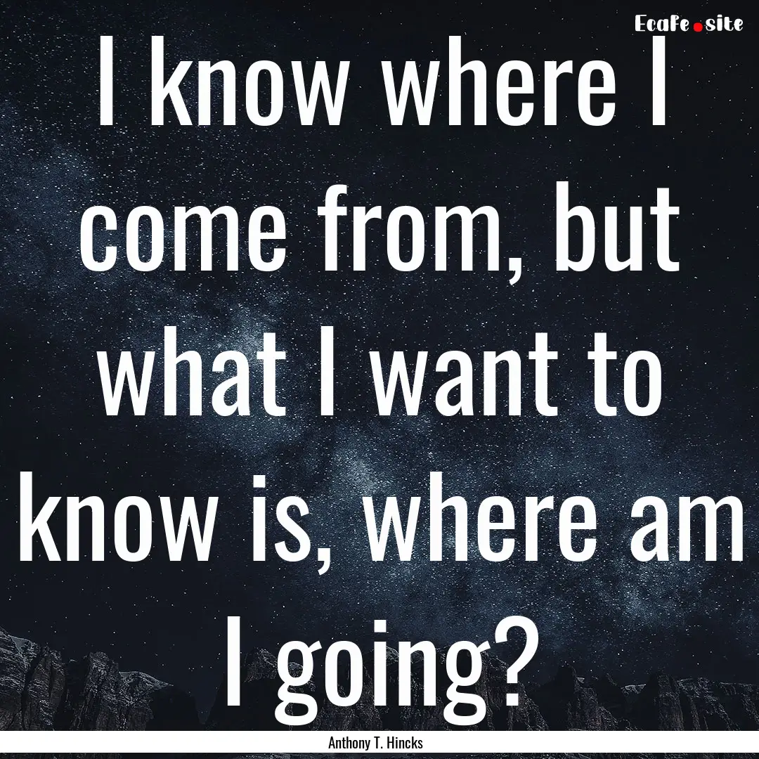 I know where I come from, but what I want.... : Quote by Anthony T. Hincks