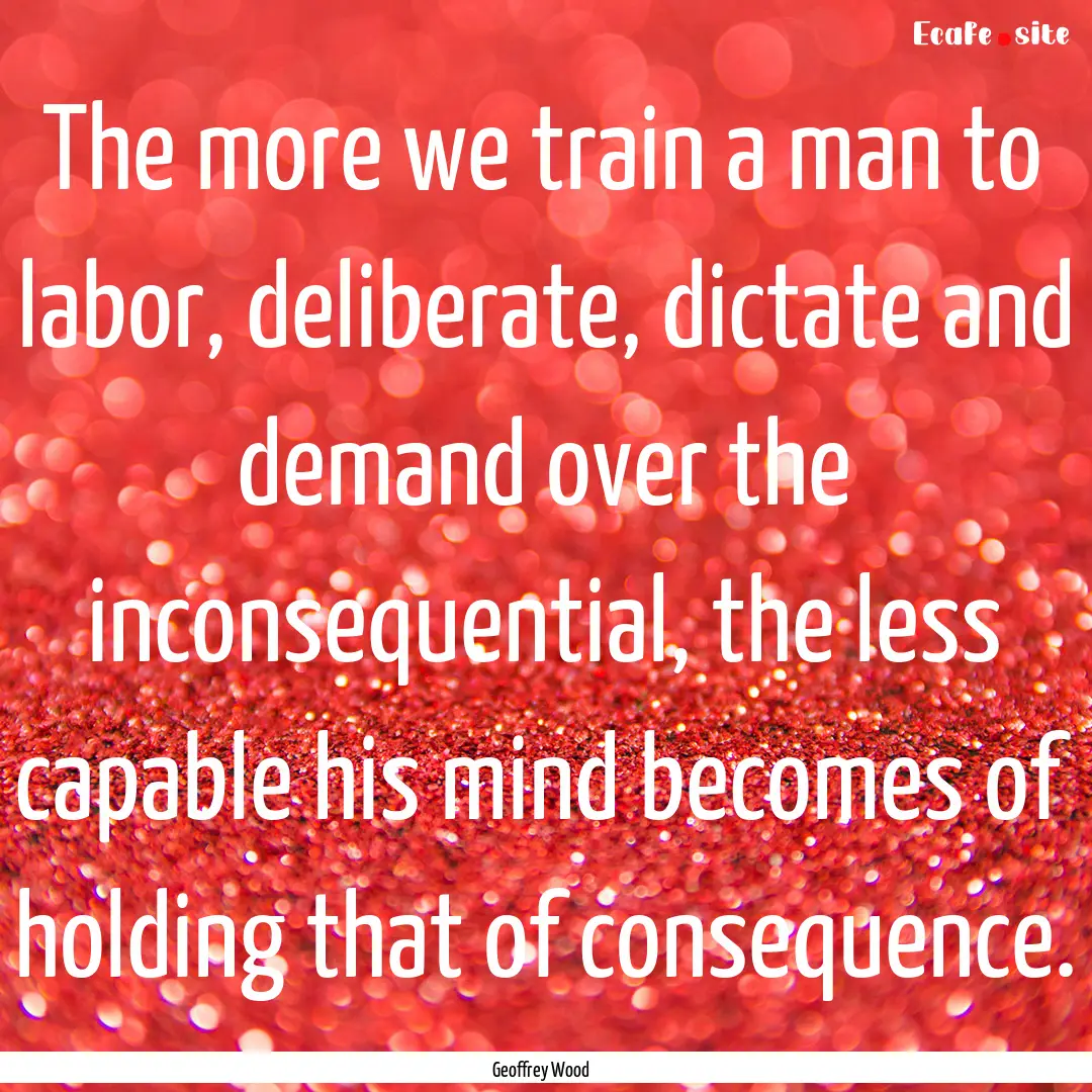 The more we train a man to labor, deliberate,.... : Quote by Geoffrey Wood