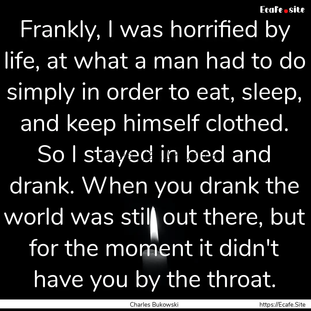 Frankly, I was horrified by life, at what.... : Quote by Charles Bukowski