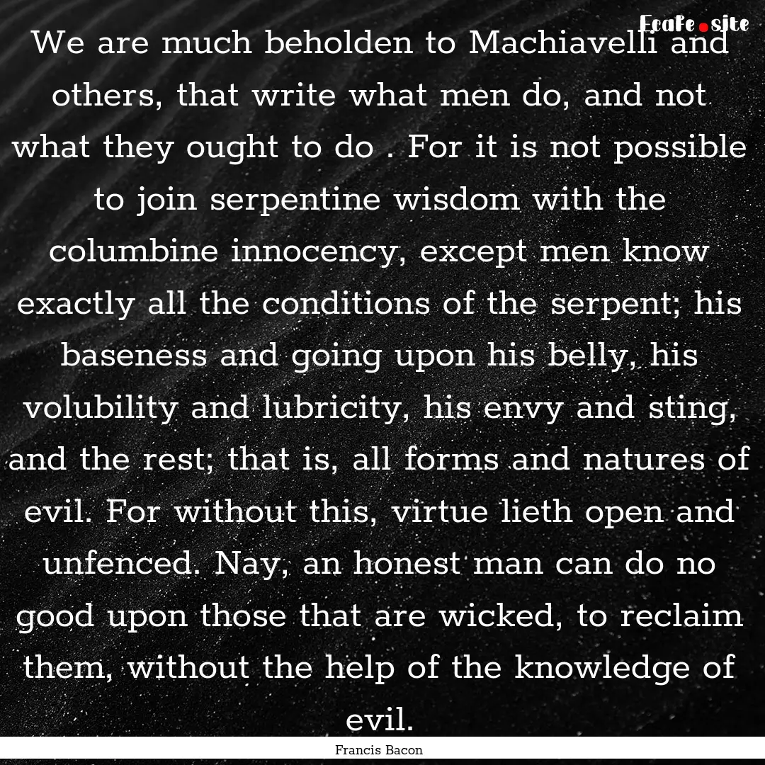 We are much beholden to Machiavelli and others,.... : Quote by Francis Bacon