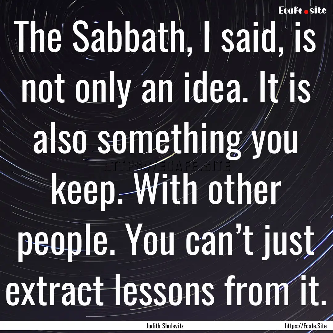 The Sabbath, I said, is not only an idea..... : Quote by Judith Shulevitz