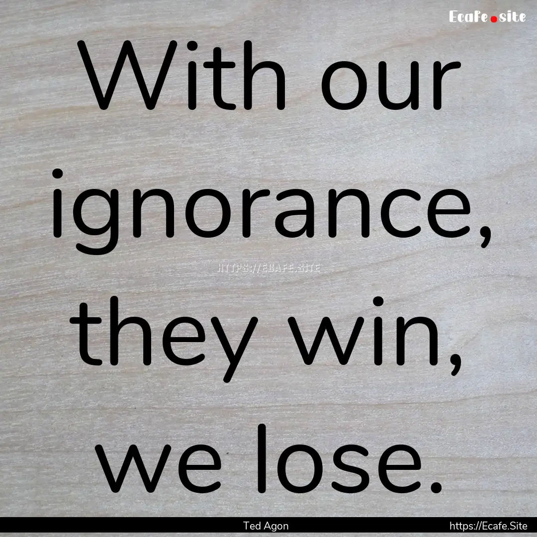 With our ignorance, they win, we lose. : Quote by Ted Agon