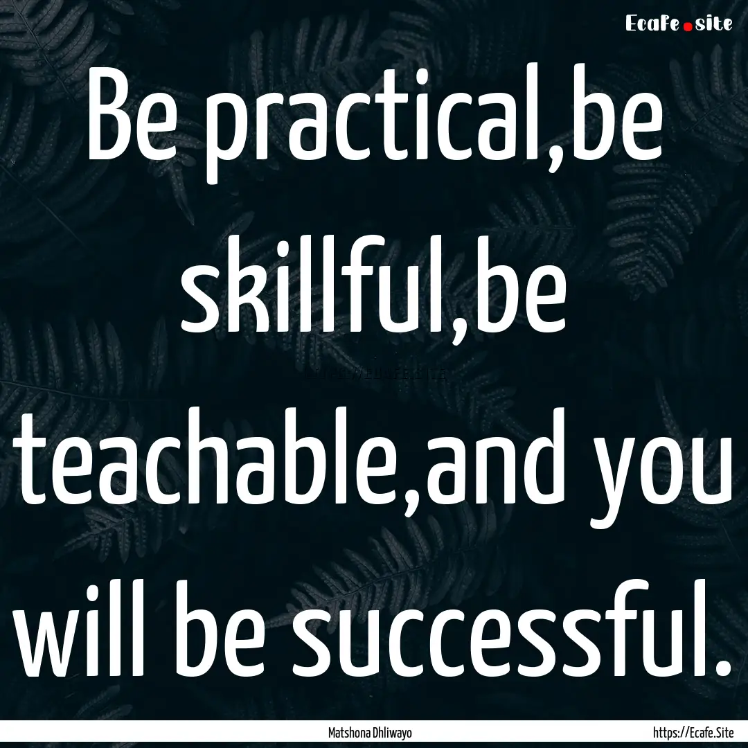 Be practical,be skillful,be teachable,and.... : Quote by Matshona Dhliwayo