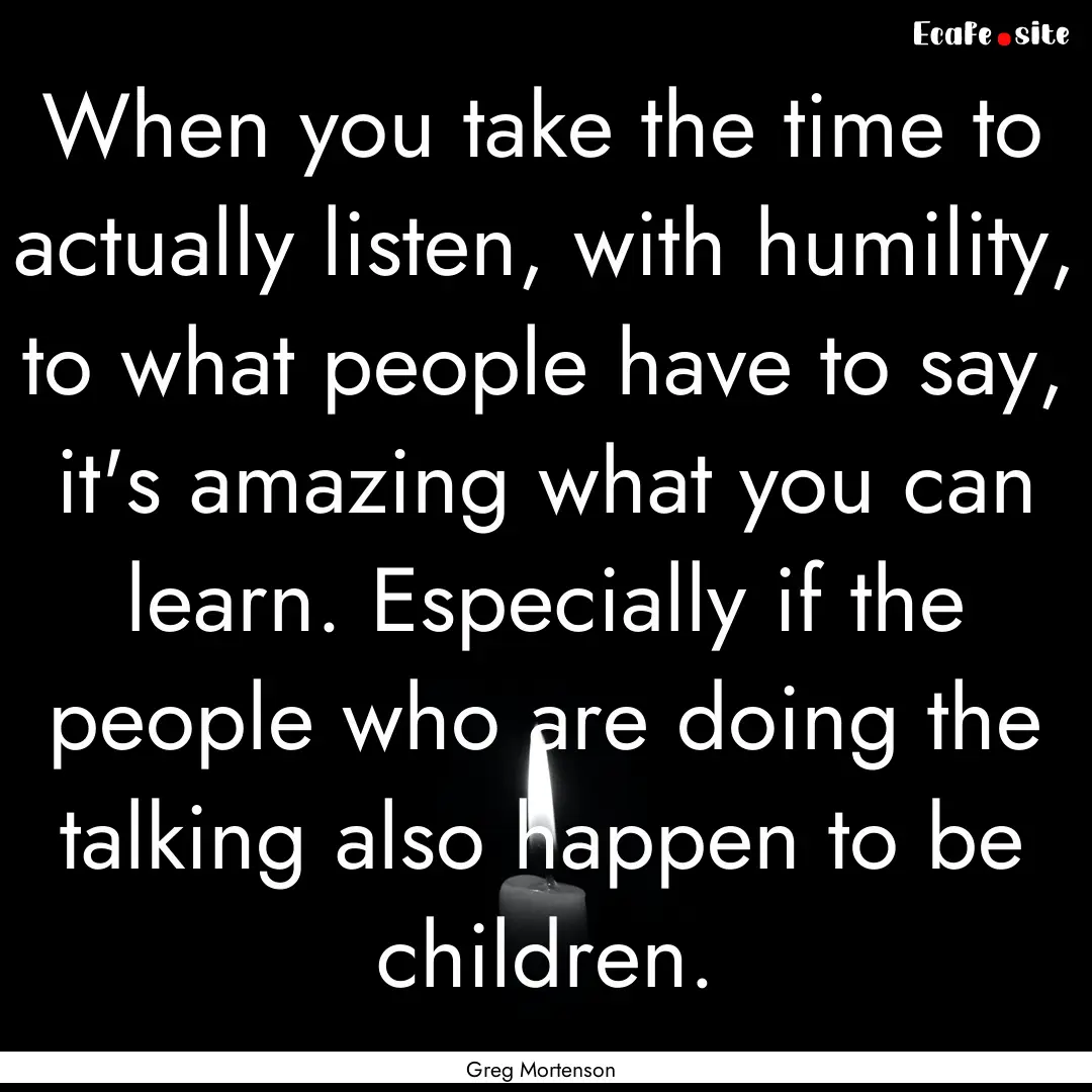 When you take the time to actually listen,.... : Quote by Greg Mortenson