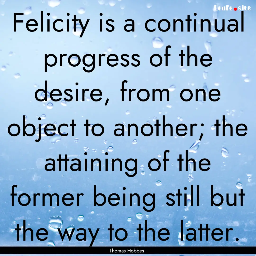 Felicity is a continual progress of the desire,.... : Quote by Thomas Hobbes