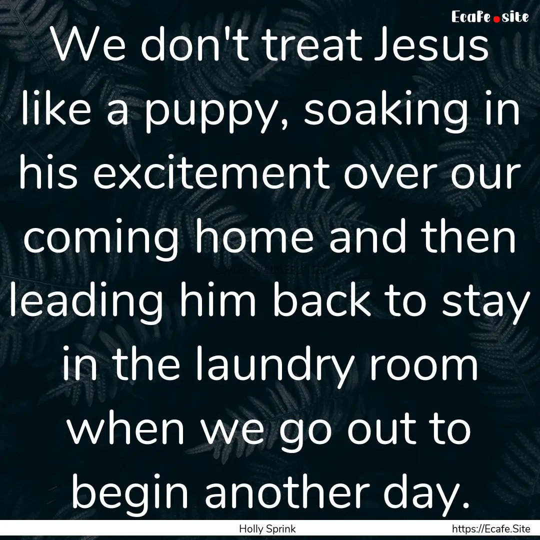 We don't treat Jesus like a puppy, soaking.... : Quote by Holly Sprink