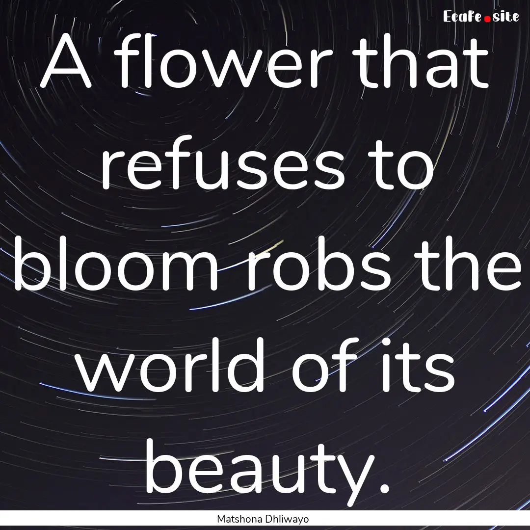 A flower that refuses to bloom robs the world.... : Quote by Matshona Dhliwayo