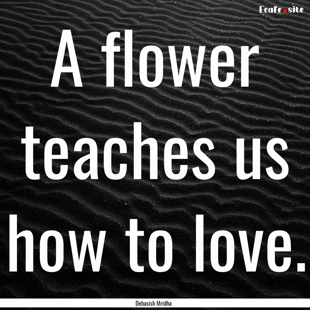 A flower teaches us how to love. : Quote by Debasish Mridha