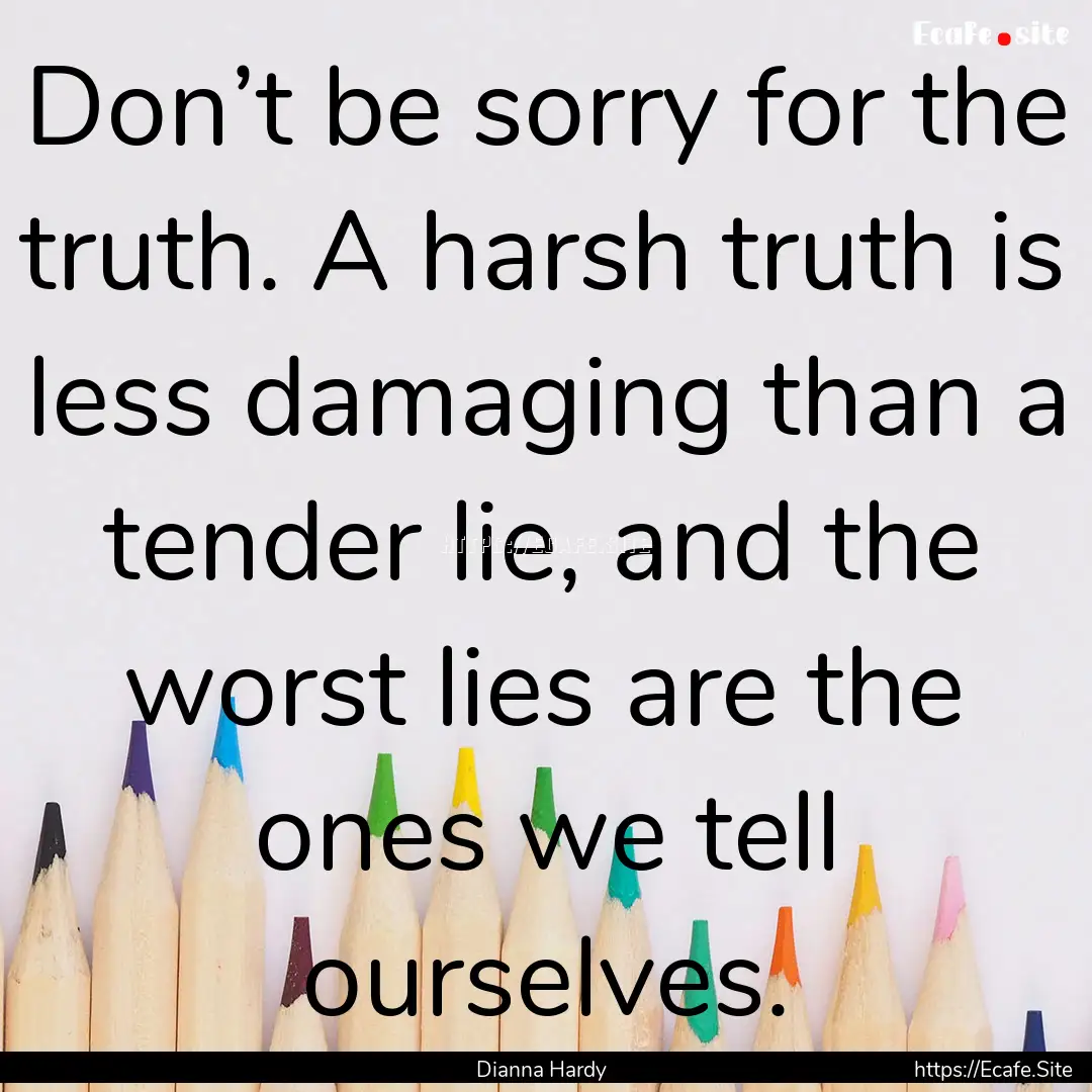 Don’t be sorry for the truth. A harsh truth.... : Quote by Dianna Hardy