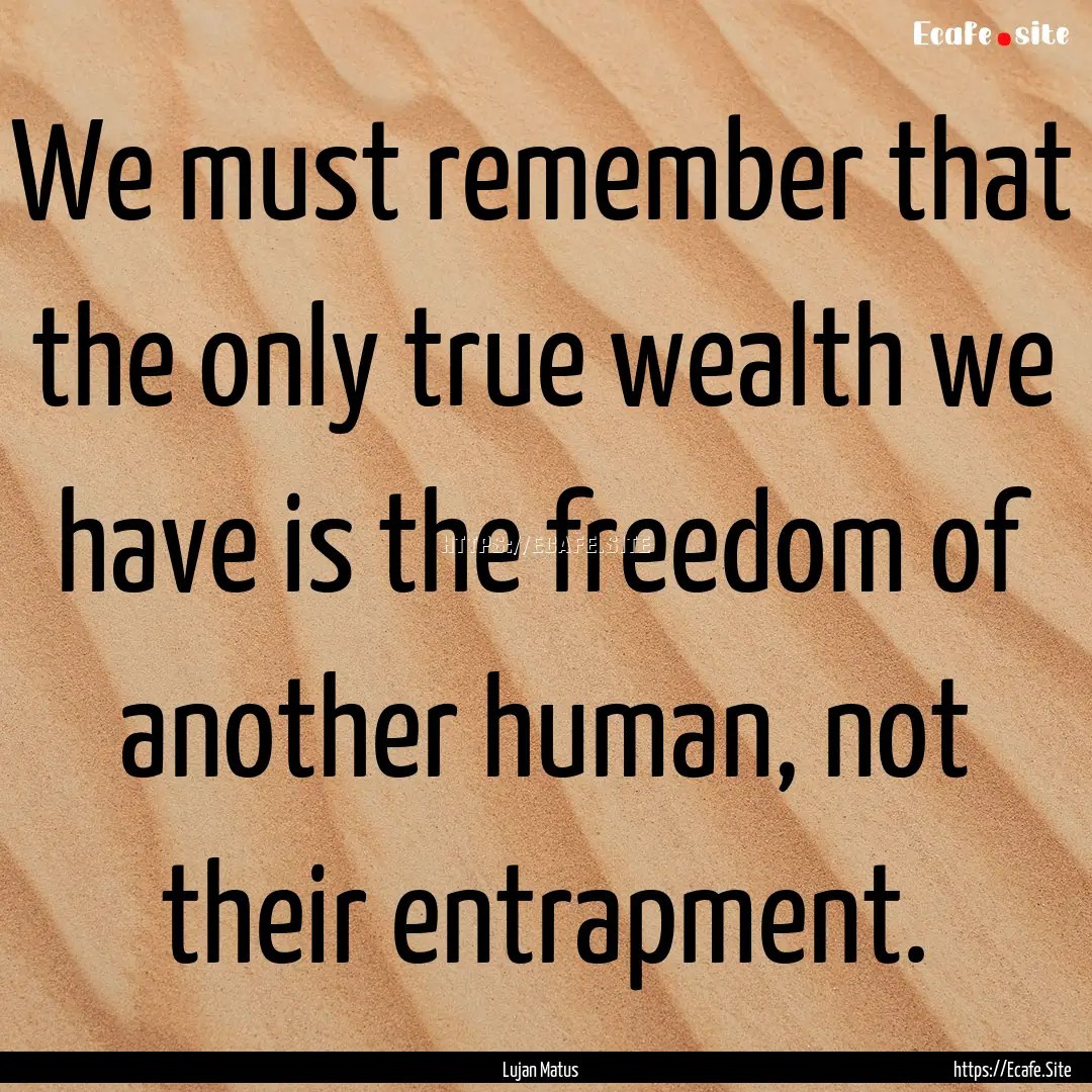 We must remember that the only true wealth.... : Quote by Lujan Matus