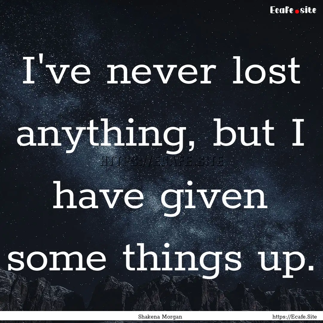 I've never lost anything, but I have given.... : Quote by Shakena Morgan