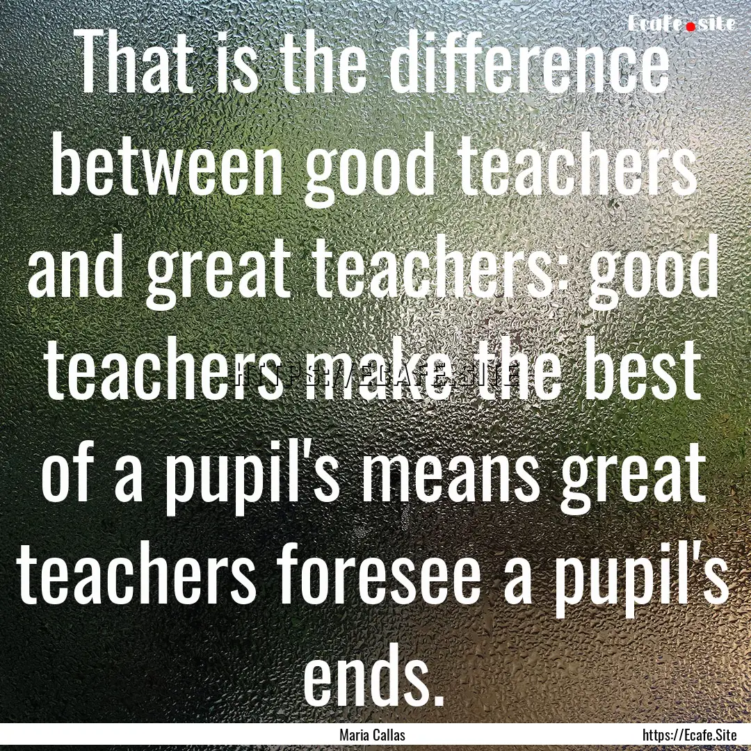 That is the difference between good teachers.... : Quote by Maria Callas