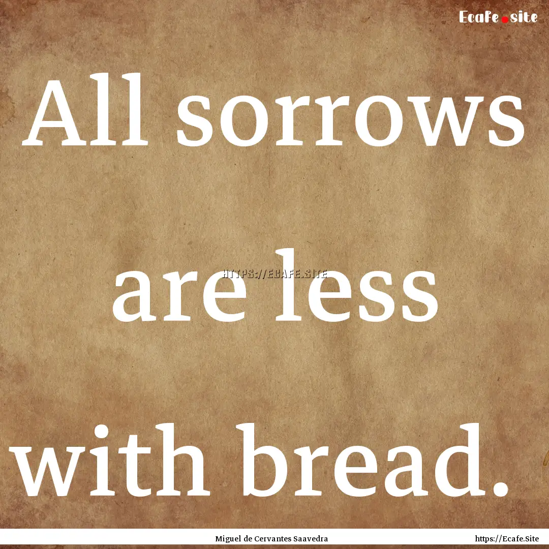 All sorrows are less with bread. : Quote by Miguel de Cervantes Saavedra