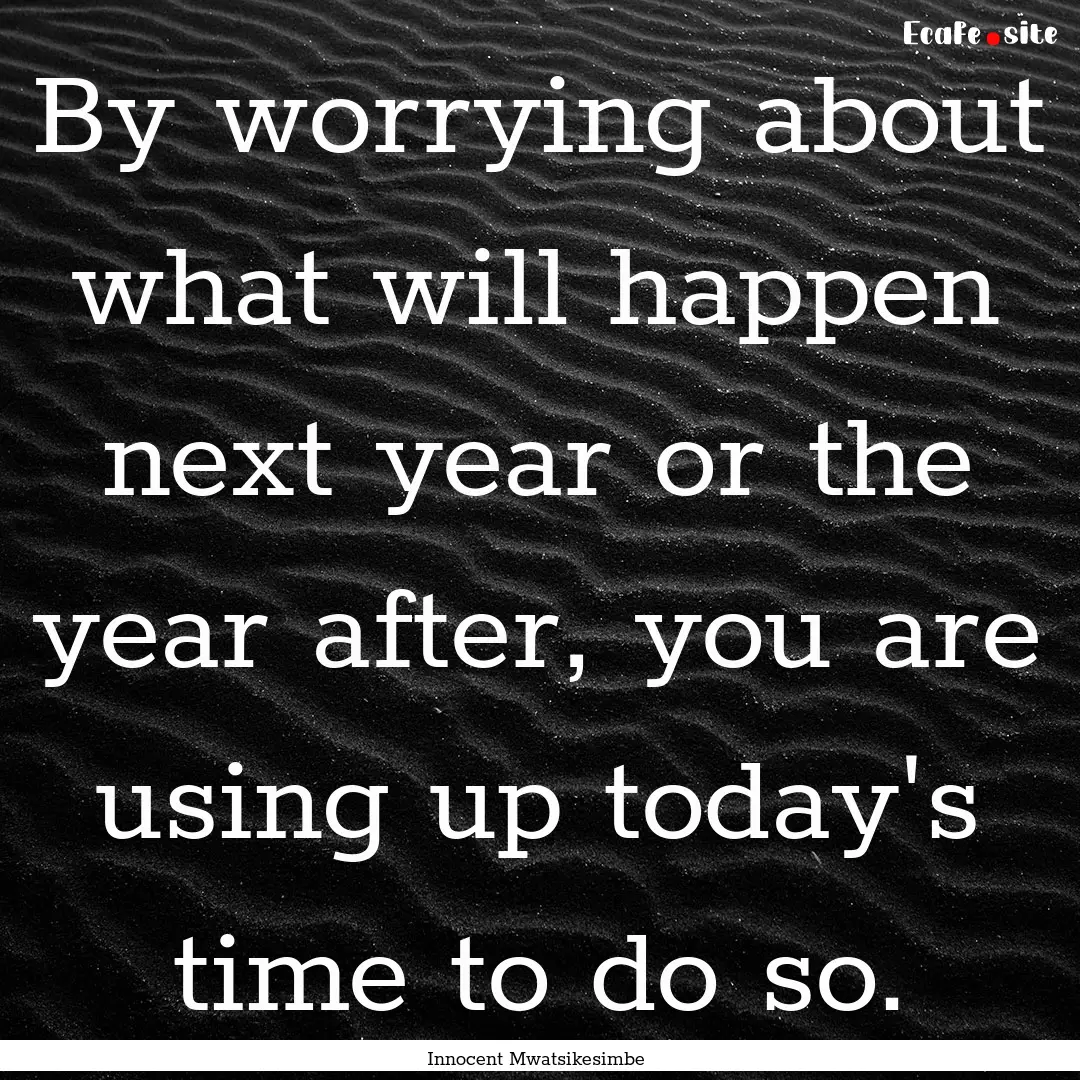 By worrying about what will happen next year.... : Quote by Innocent Mwatsikesimbe