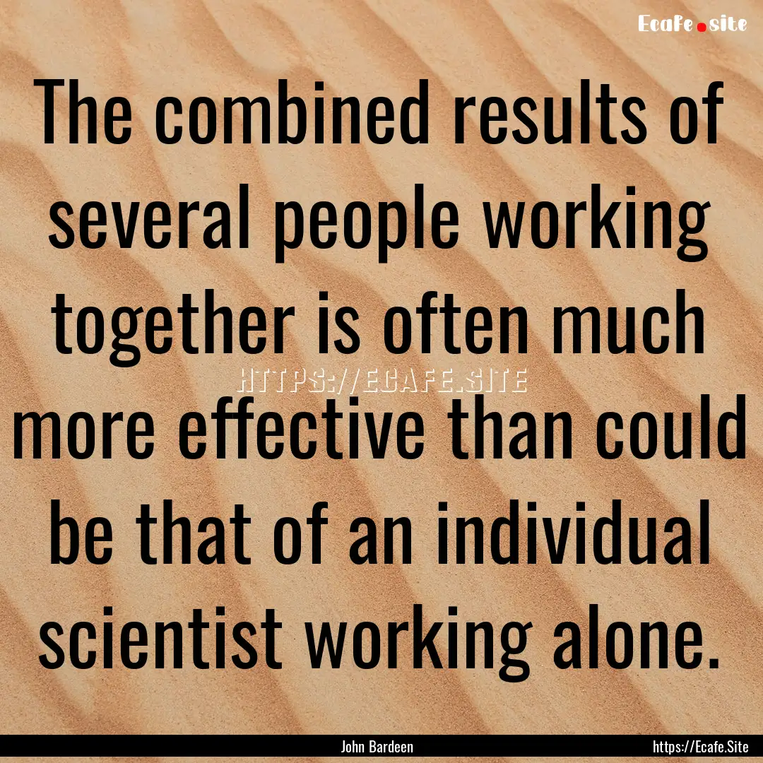 The combined results of several people working.... : Quote by John Bardeen