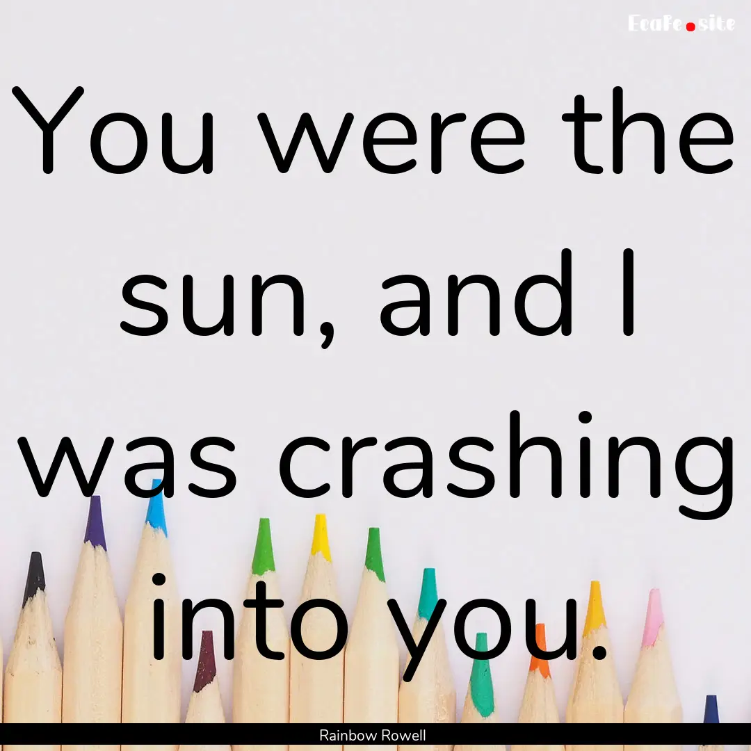 You were the sun, and I was crashing into.... : Quote by Rainbow Rowell