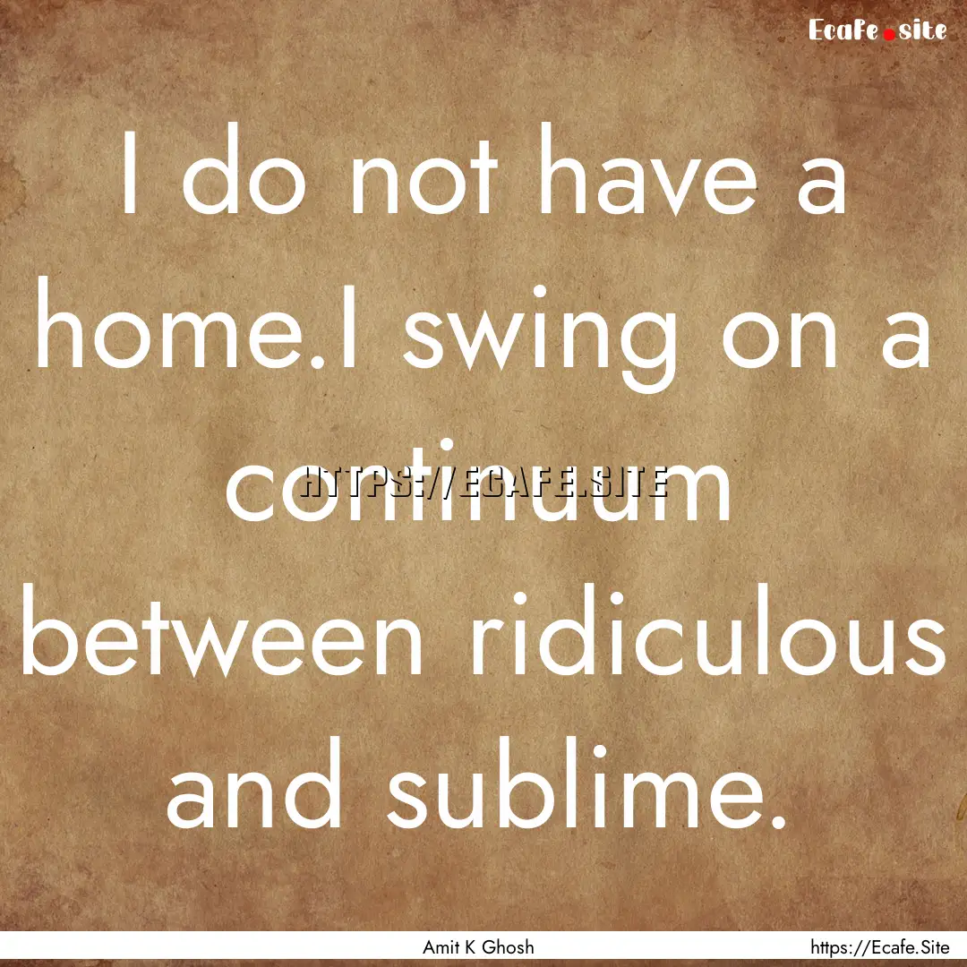 I do not have a home.I swing on a continuum.... : Quote by Amit K Ghosh