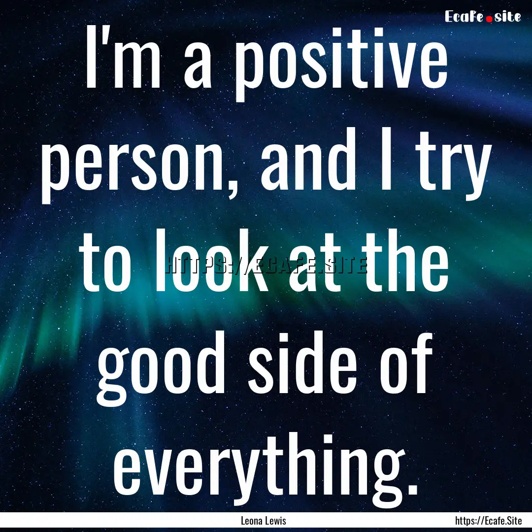 I'm a positive person, and I try to look.... : Quote by Leona Lewis