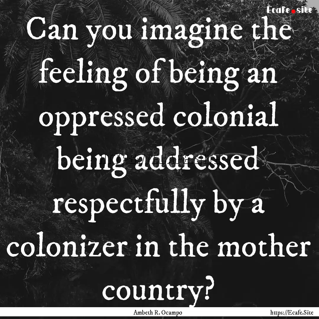 Can you imagine the feeling of being an oppressed.... : Quote by Ambeth R. Ocampo