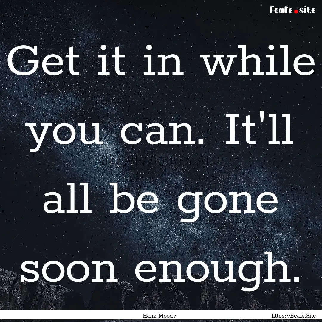 Get it in while you can. It'll all be gone.... : Quote by Hank Moody