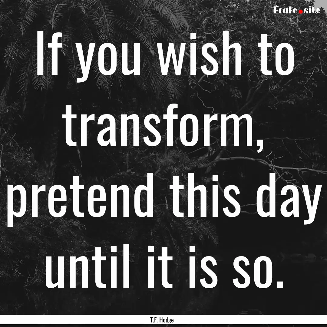 If you wish to transform, pretend this day.... : Quote by T.F. Hodge