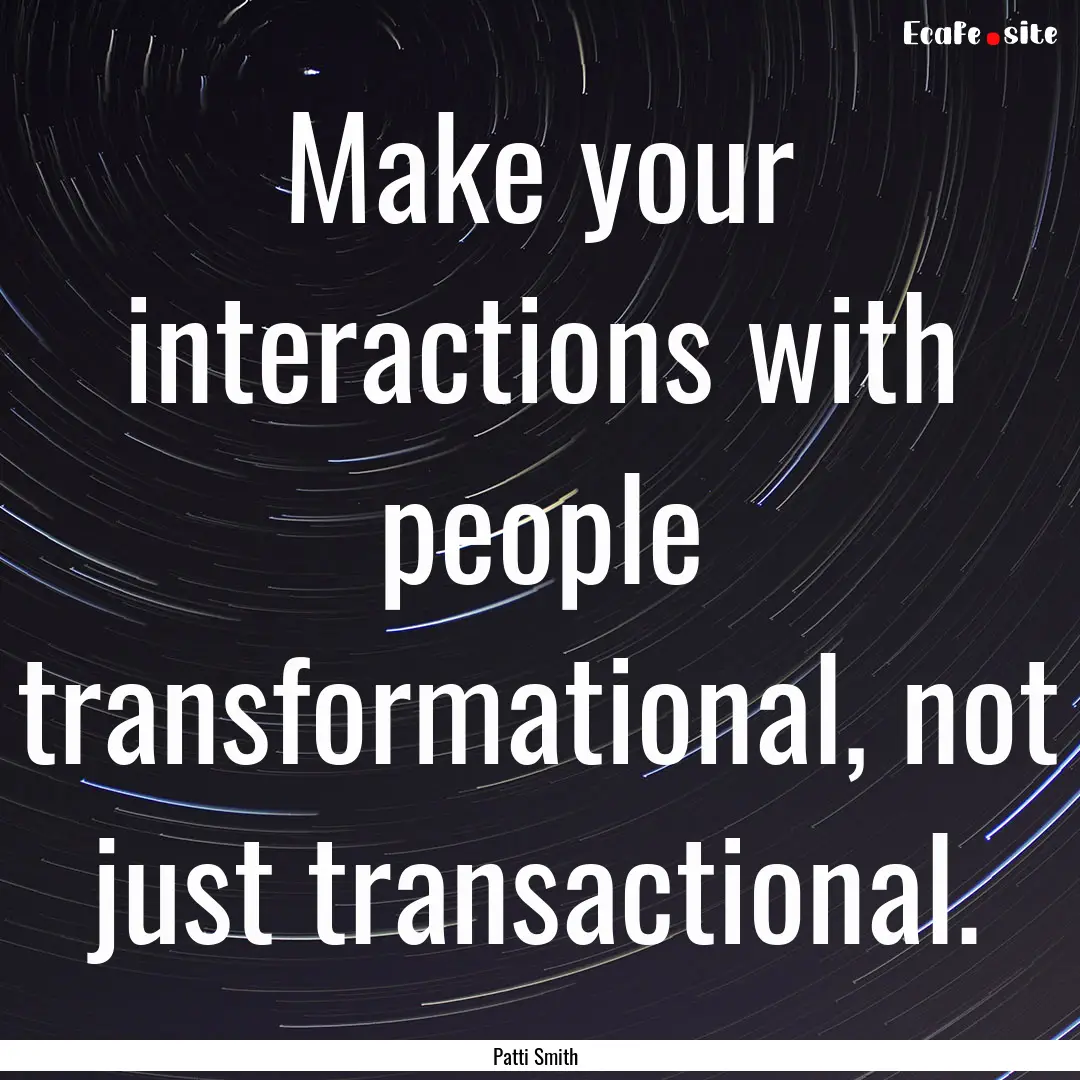 Make your interactions with people transformational,.... : Quote by Patti Smith