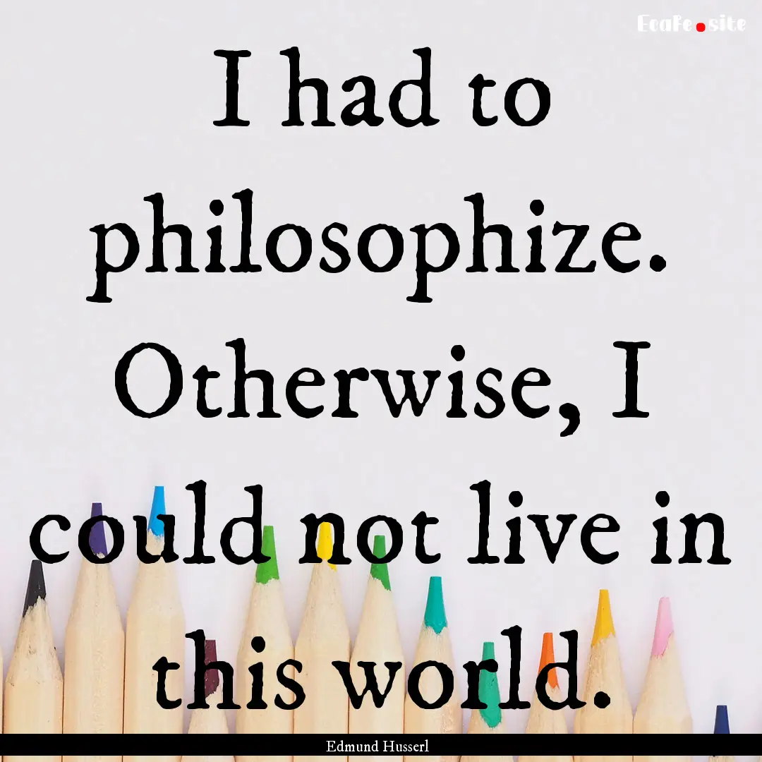 I had to philosophize. Otherwise, I could.... : Quote by Edmund Husserl