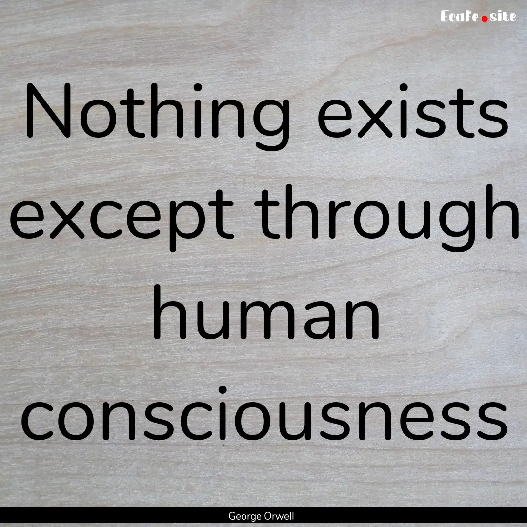 Nothing exists except through human consciousness.... : Quote by George Orwell