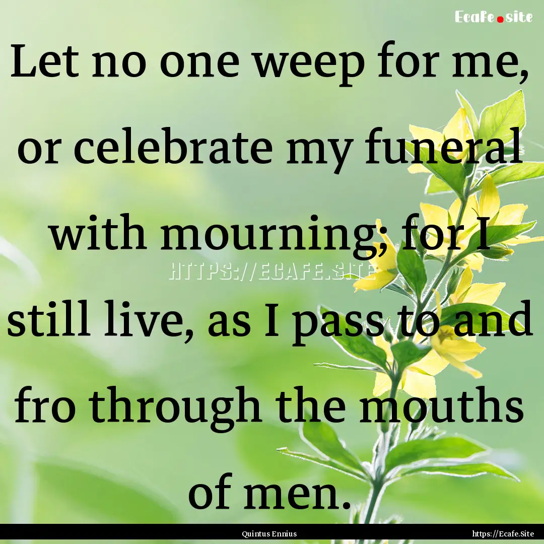 Let no one weep for me, or celebrate my funeral.... : Quote by Quintus Ennius