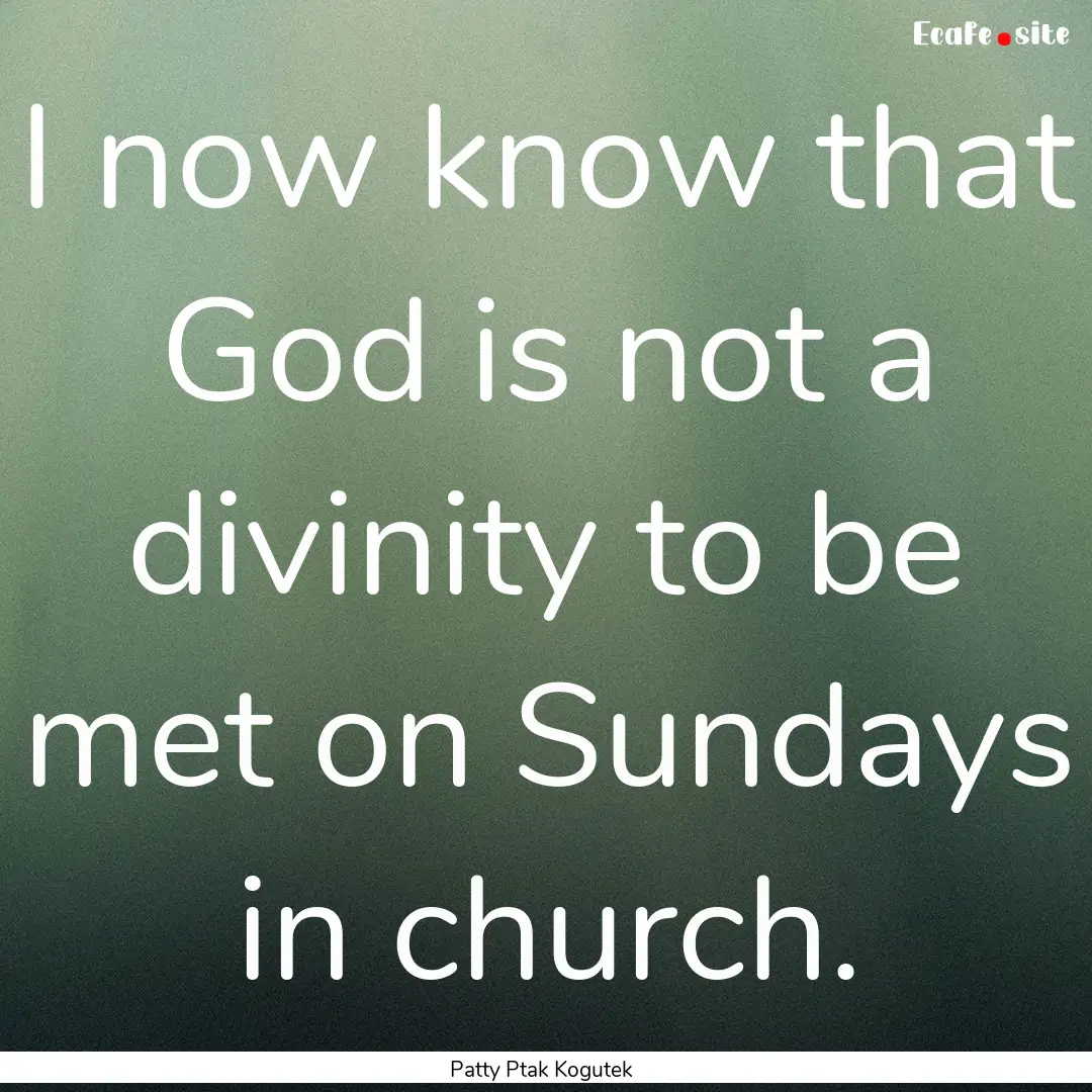 I now know that God is not a divinity to.... : Quote by Patty Ptak Kogutek