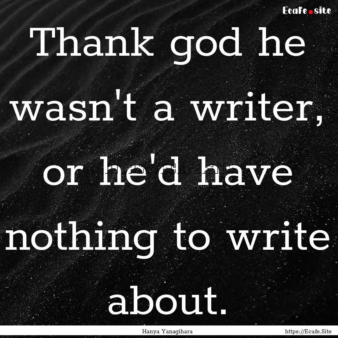 Thank god he wasn't a writer, or he'd have.... : Quote by Hanya Yanagihara