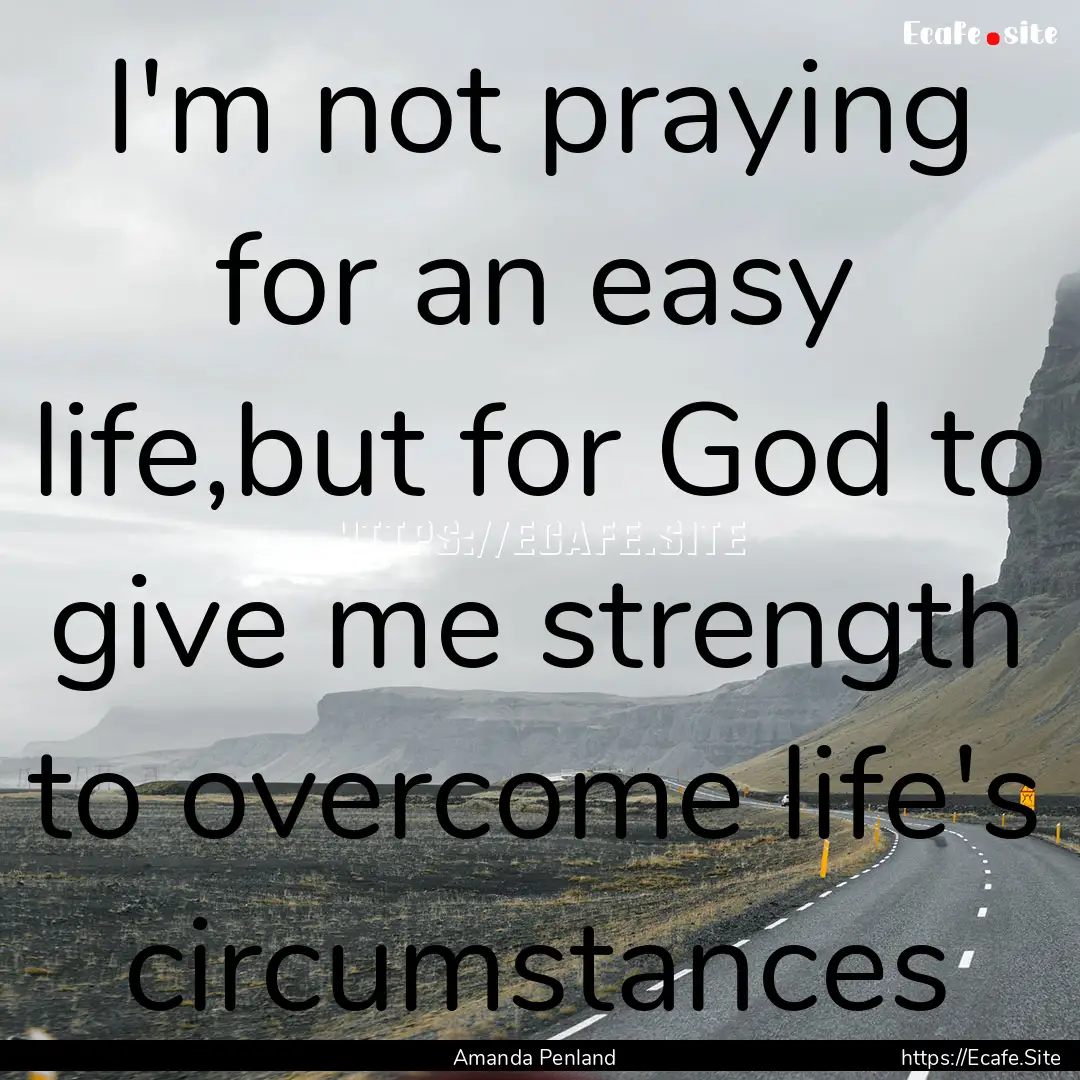 I'm not praying for an easy life,but for.... : Quote by Amanda Penland