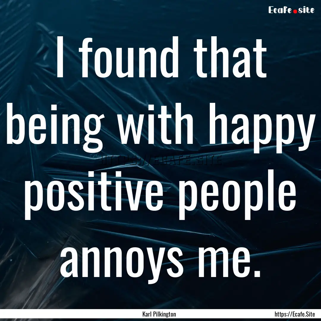 I found that being with happy positive people.... : Quote by Karl Pilkington