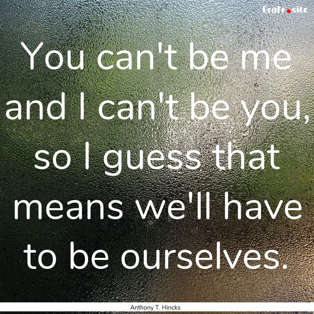 You can't be me and I can't be you, so I.... : Quote by Anthony T. Hincks