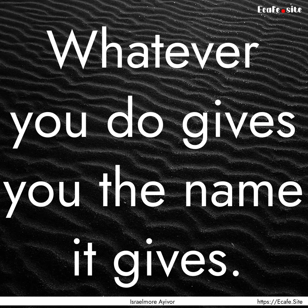 Whatever you do gives you the name it gives..... : Quote by Israelmore Ayivor