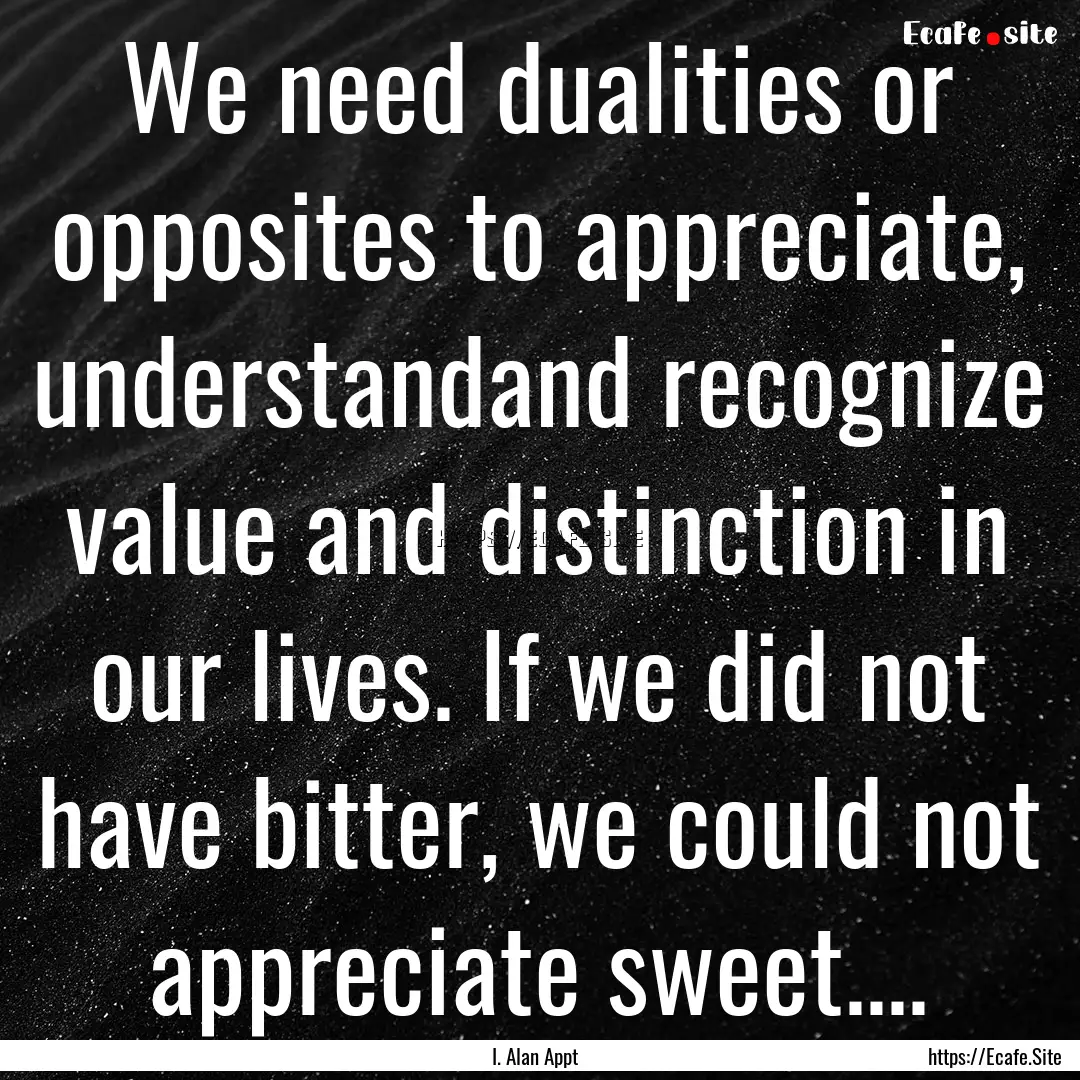 We need dualities or opposites to appreciate,.... : Quote by I. Alan Appt