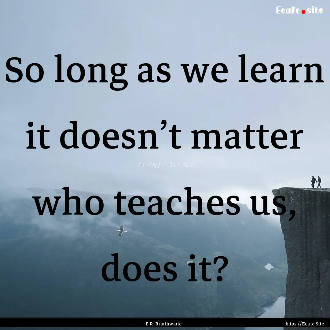 So long as we learn it doesn’t matter who.... : Quote by E.R. Braithwaite