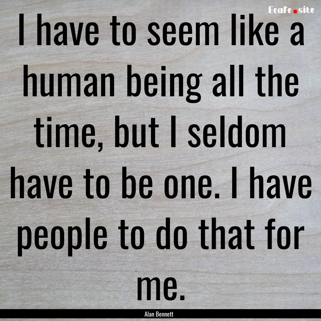 I have to seem like a human being all the.... : Quote by Alan Bennett