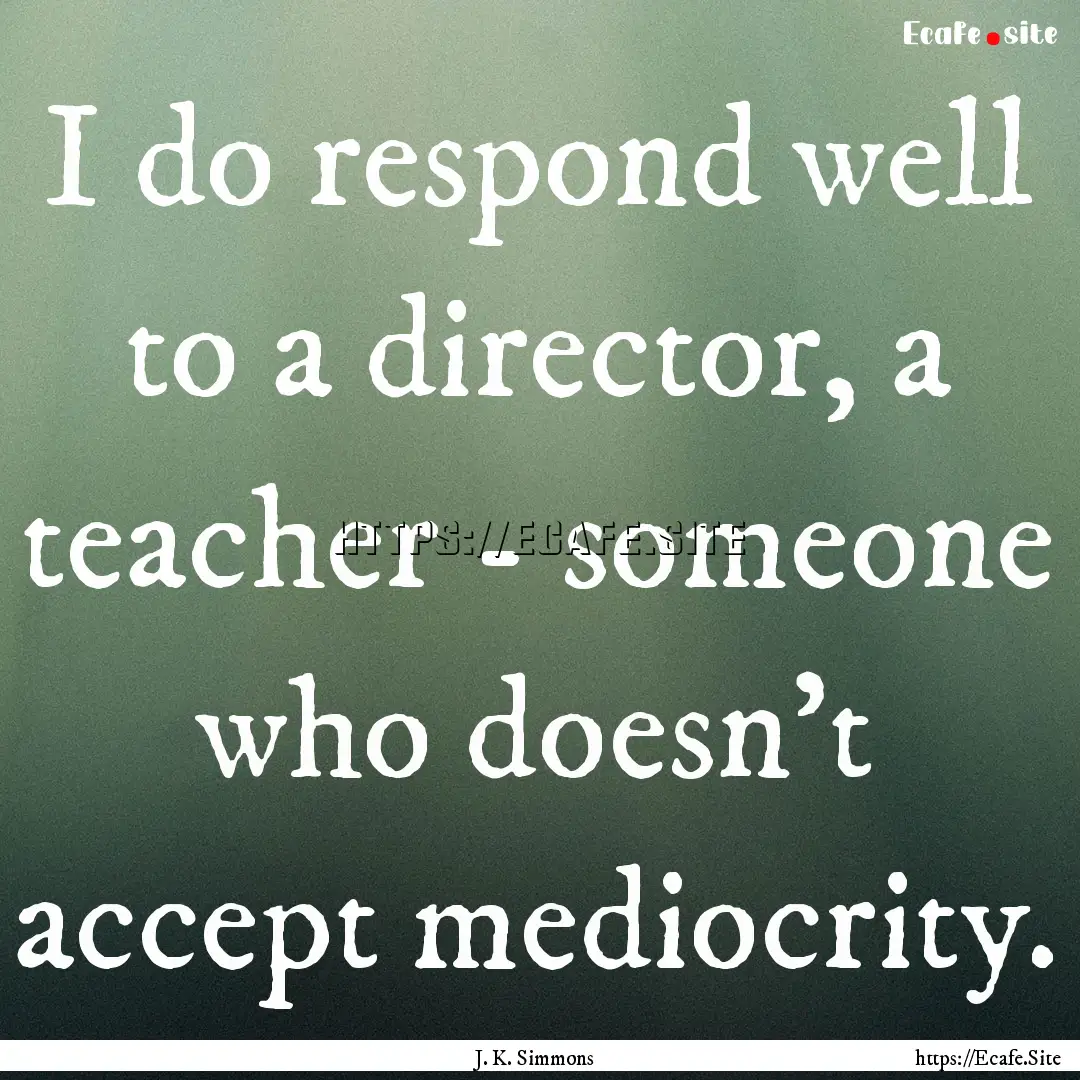 I do respond well to a director, a teacher.... : Quote by J. K. Simmons