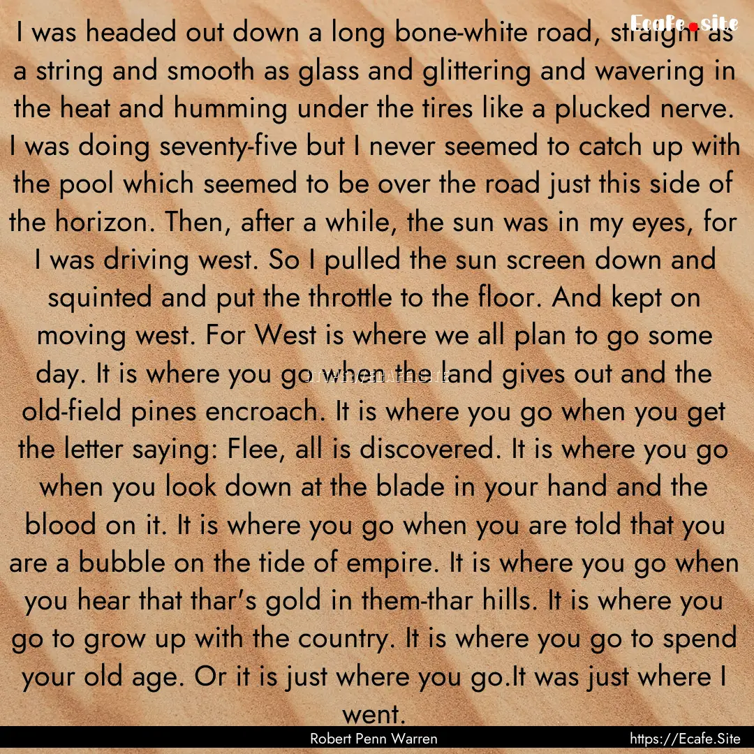 I was headed out down a long bone-white road,.... : Quote by Robert Penn Warren