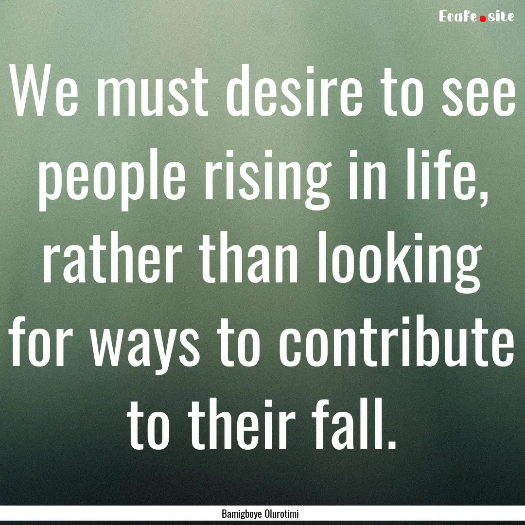 We must desire to see people rising in life,.... : Quote by Bamigboye Olurotimi