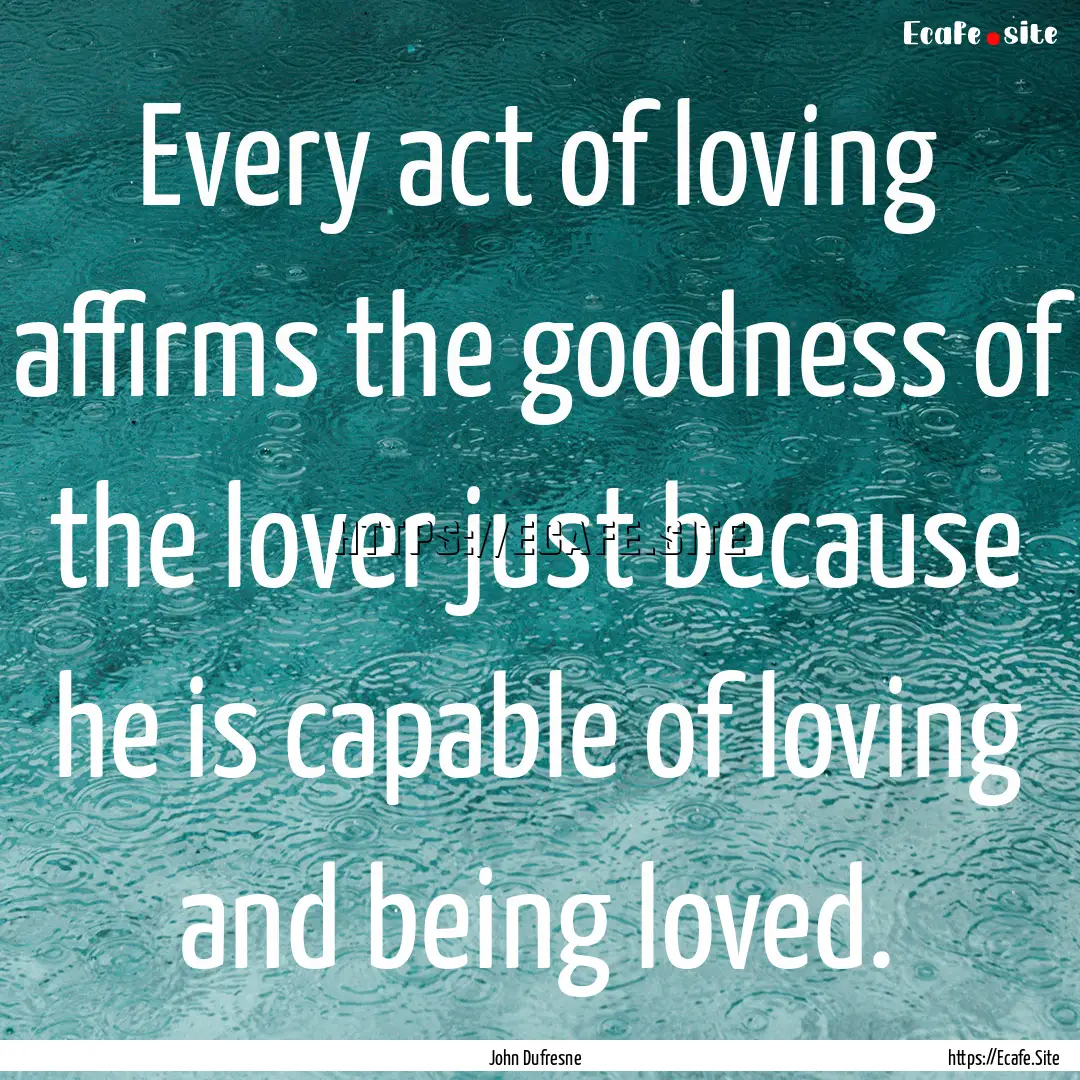 Every act of loving affirms the goodness.... : Quote by John Dufresne