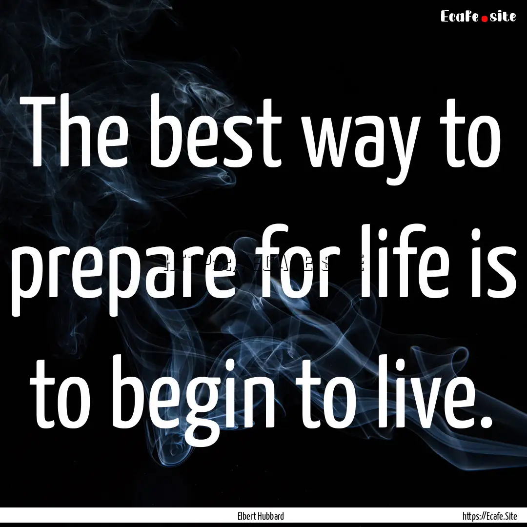 The best way to prepare for life is to begin.... : Quote by Elbert Hubbard